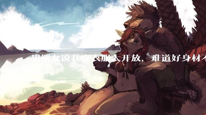 男朋友说我穿衣服太开放,难道好身材不应该显示出来吗?