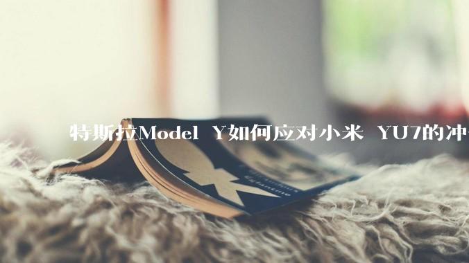 特斯拉Model Y如何应对小米 YU7的冲击?