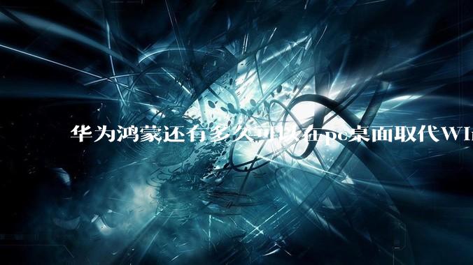 华为鸿蒙还有多久可以在pc桌面取代Windows？