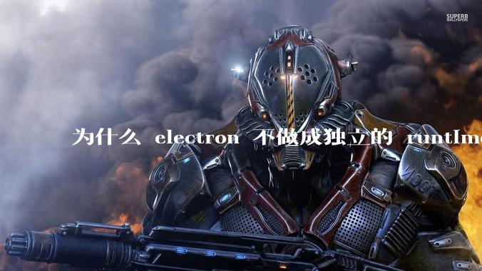 为什么 electron 不做成独立的 runtime?
